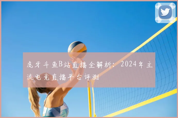 虎牙斗鱼B站直播全解析：2024年主流电竞直播平台评测