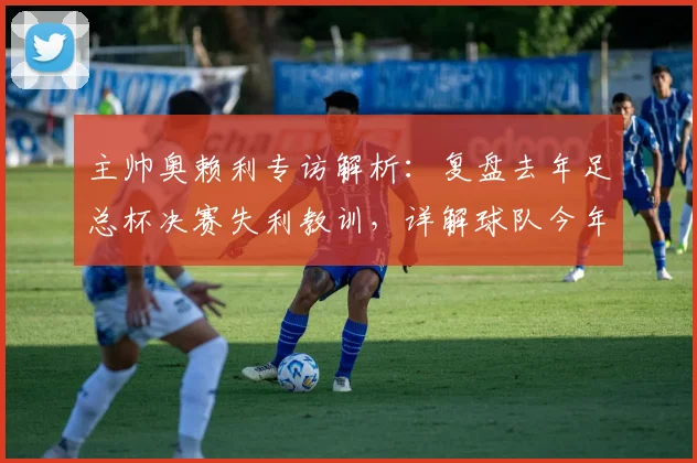 主帅奥赖利专访解析：复盘去年足总杯决赛失利教训，详解球队今年全力冲冠备战策略
