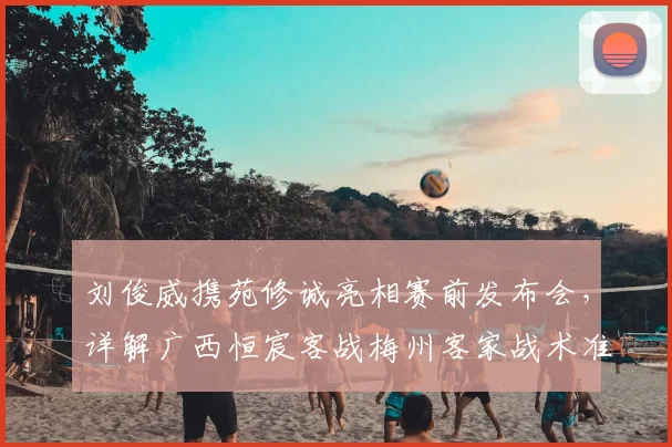 刘俊威携苑修诚亮相赛前发布会，详解广西恒宸客战梅州客家战术准备与前景展望