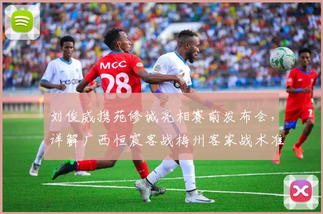 刘俊威携苑修诚亮相赛前发布会，详解广西恒宸客战梅州客家战术准备与前景展望